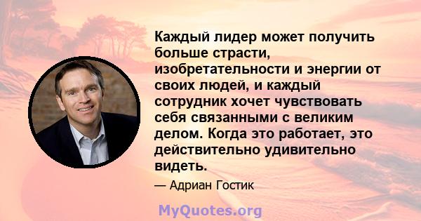 Каждый лидер может получить больше страсти, изобретательности и энергии от своих людей, и каждый сотрудник хочет чувствовать себя связанными с великим делом. Когда это работает, это действительно удивительно видеть.