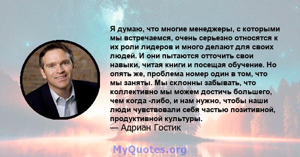 Я думаю, что многие менеджеры, с которыми мы встречаемся, очень серьезно относятся к их роли лидеров и много делают для своих людей. И они пытаются отточить свои навыки, читая книги и посещая обучение. Но опять же,