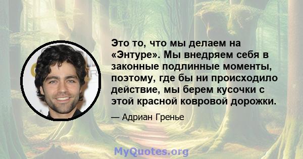 Это то, что мы делаем на «Энтуре». Мы внедряем себя в законные подлинные моменты, поэтому, где бы ни происходило действие, мы берем кусочки с этой красной ковровой дорожки.