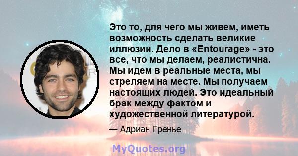 Это то, для чего мы живем, иметь возможность сделать великие иллюзии. Дело в «Entourage» - это все, что мы делаем, реалистична. Мы идем в реальные места, мы стреляем на месте. Мы получаем настоящих людей. Это идеальный