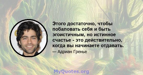 Этого достаточно, чтобы побаловать себя и быть эгоистичным, но истинное счастье - это действительно, когда вы начинаете отдавать.