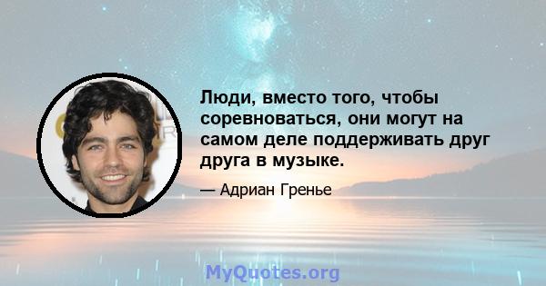 Люди, вместо того, чтобы соревноваться, они могут на самом деле поддерживать друг друга в музыке.