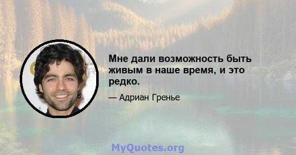 Мне дали возможность быть живым в наше время, и это редко.