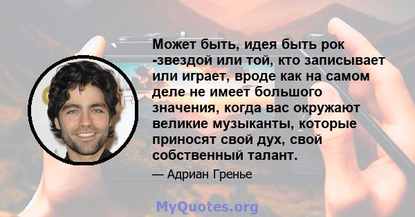 Может быть, идея быть рок -звездой или той, кто записывает или играет, вроде как на самом деле не имеет большого значения, когда вас окружают великие музыканты, которые приносят свой дух, свой собственный талант.