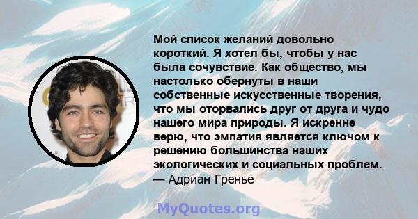 Мой список желаний довольно короткий. Я хотел бы, чтобы у нас была сочувствие. Как общество, мы настолько обернуты в наши собственные искусственные творения, что мы оторвались друг от друга и чудо нашего мира природы. Я 