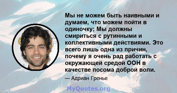 Мы не можем быть наивными и думаем, что можем пойти в одиночку; Мы должны смириться с рутинными и коллективными действиями. Это всего лишь одна из причин, почему я очень рад работать с окружающей средой ООН в качестве