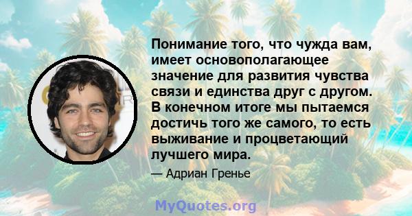 Понимание того, что чужда вам, имеет основополагающее значение для развития чувства связи и единства друг с другом. В конечном итоге мы пытаемся достичь того же самого, то есть выживание и процветающий лучшего мира.