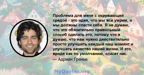 Проблема для меня с окружающей средой - это идея, что мы все умрем, и мы должны спасти себя. Я не думаю, что это обязательно правильный способ сделать это, потому что я думаю, что нам нужно действительно просто улучшить 