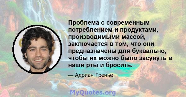 Проблема с современным потреблением и продуктами, производимыми массой, заключается в том, что они предназначены для буквально, чтобы их можно было засунуть в наши рты и бросить.