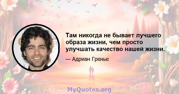 Там никогда не бывает лучшего образа жизни, чем просто улучшать качество нашей жизни.