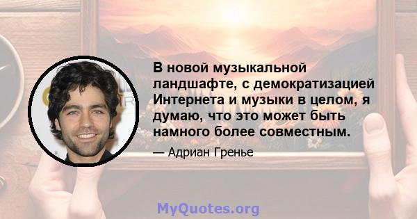 В новой музыкальной ландшафте, с демократизацией Интернета и музыки в целом, я думаю, что это может быть намного более совместным.