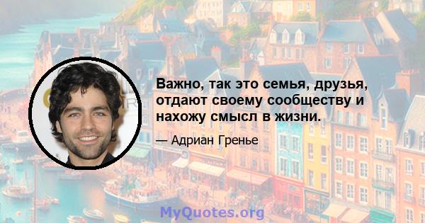 Важно, так это семья, друзья, отдают своему сообществу и нахожу смысл в жизни.