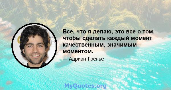 Все, что я делаю, это все о том, чтобы сделать каждый момент качественным, значимым моментом.