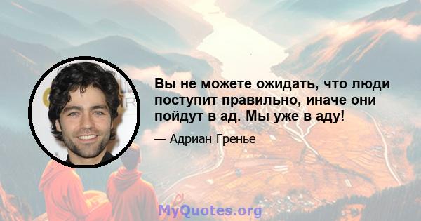 Вы не можете ожидать, что люди поступит правильно, иначе они пойдут в ад. Мы уже в аду!