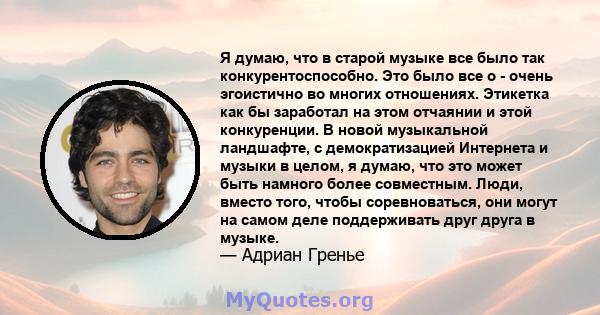 Я думаю, что в старой музыке все было так конкурентоспособно. Это было все о - очень эгоистично во многих отношениях. Этикетка как бы заработал на этом отчаянии и этой конкуренции. В новой музыкальной ландшафте, с