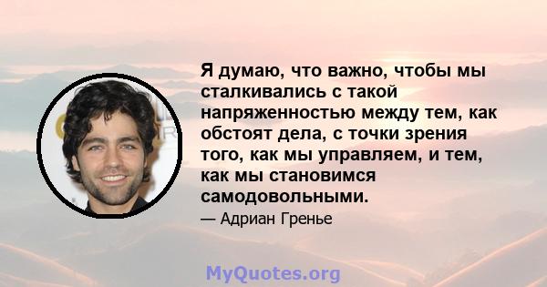 Я думаю, что важно, чтобы мы сталкивались с такой напряженностью между тем, как обстоят дела, с точки зрения того, как мы управляем, и тем, как мы становимся самодовольными.