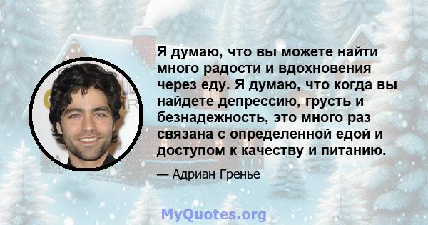 Я думаю, что вы можете найти много радости и вдохновения через еду. Я думаю, что когда вы найдете депрессию, грусть и безнадежность, это много раз связана с определенной едой и доступом к качеству и питанию.