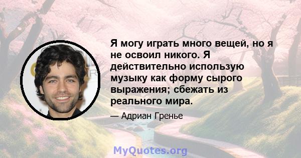 Я могу играть много вещей, но я не освоил никого. Я действительно использую музыку как форму сырого выражения; сбежать из реального мира.