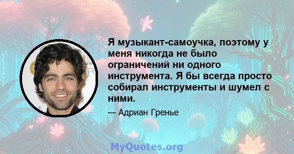 Я музыкант-самоучка, поэтому у меня никогда не было ограничений ни одного инструмента. Я бы всегда просто собирал инструменты и шумел с ними.