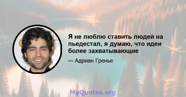 Я не люблю ставить людей на пьедестал, я думаю, что идеи более захватывающие