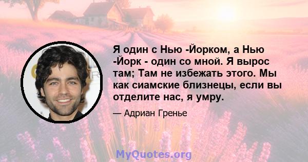 Я один с Нью -Йорком, а Нью -Йорк - один со мной. Я вырос там; Там не избежать этого. Мы как сиамские близнецы, если вы отделите нас, я умру.