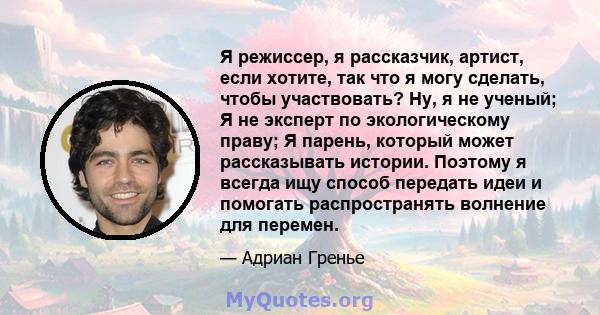 Я режиссер, я рассказчик, артист, если хотите, так что я могу сделать, чтобы участвовать? Ну, я не ученый; Я не эксперт по экологическому праву; Я парень, который может рассказывать истории. Поэтому я всегда ищу способ