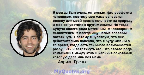 Я всегда был очень мятежным, философским человеком, поэтому моя мама основала основу для моей признательности за природу и мое сочувствие к другим людям. Но тогда, будучи своего рода мятежным, философским мыслителем, я