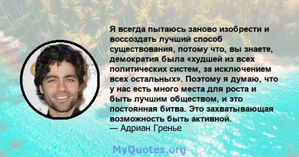 Я всегда пытаюсь заново изобрести и воссоздать лучший способ существования, потому что, вы знаете, демократия была «худшей из всех политических систем, за исключением всех остальных». Поэтому я думаю, что у нас есть