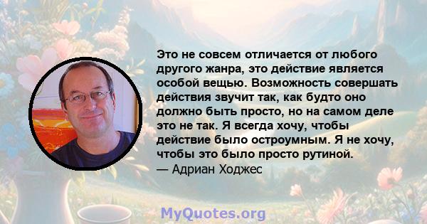 Это не совсем отличается от любого другого жанра, это действие является особой вещью. Возможность совершать действия звучит так, как будто оно должно быть просто, но на самом деле это не так. Я всегда хочу, чтобы