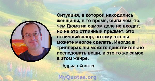 Ситуация, в которой находились женщины, в то время, была чем -то, чем Дюма на самом деле не входит, но на это отличный предмет. Это отличный жанр, потому что вы можете многое сделать. Иногда в триллерах вы можете