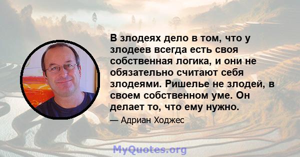 В злодеях дело в том, что у злодеев всегда есть своя собственная логика, и они не обязательно считают себя злодеями. Ришелье не злодей, в своем собственном уме. Он делает то, что ему нужно.