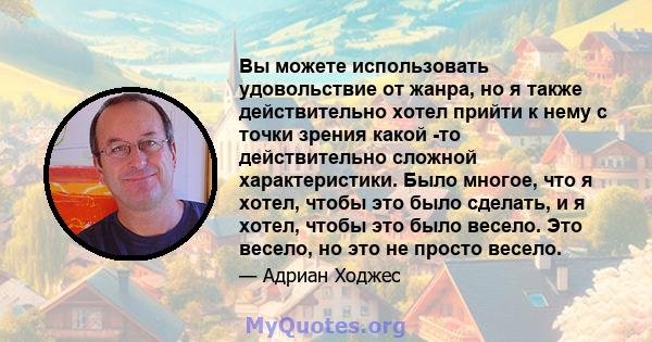 Вы можете использовать удовольствие от жанра, но я также действительно хотел прийти к нему с точки зрения какой -то действительно сложной характеристики. Было многое, что я хотел, чтобы это было сделать, и я хотел,