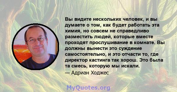 Вы видите нескольких человек, и вы думаете о том, как будет работать эта химия, но совсем не справедливо разместить людей, которые вместе проходят прослушивание в комнате. Вы должны вынести это суждение самостоятельно,