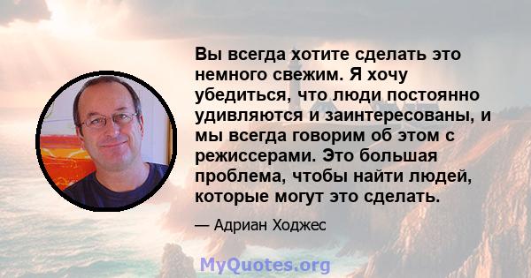 Вы всегда хотите сделать это немного свежим. Я хочу убедиться, что люди постоянно удивляются и заинтересованы, и мы всегда говорим об этом с режиссерами. Это большая проблема, чтобы найти людей, которые могут это