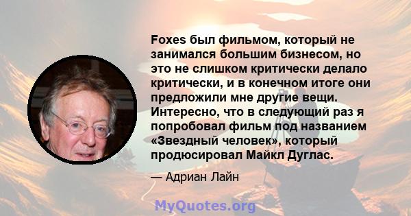 Foxes был фильмом, который не занимался большим бизнесом, но это не слишком критически делало критически, и в конечном итоге они предложили мне другие вещи. Интересно, что в следующий раз я попробовал фильм под