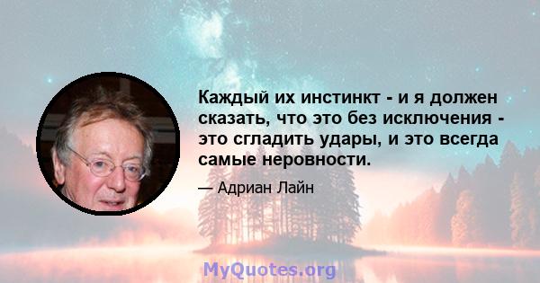 Каждый их инстинкт - и я должен сказать, что это без исключения - это сгладить удары, и это всегда самые неровности.