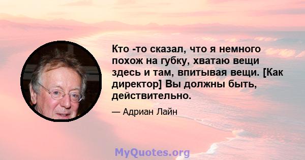 Кто -то сказал, что я немного похож на губку, хватаю вещи здесь и там, впитывая вещи. [Как директор] Вы должны быть, действительно.