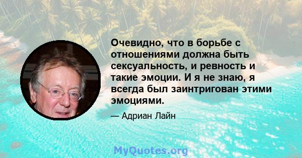 Очевидно, что в борьбе с отношениями должна быть сексуальность, и ревность и такие эмоции. И я не знаю, я всегда был заинтригован этими эмоциями.