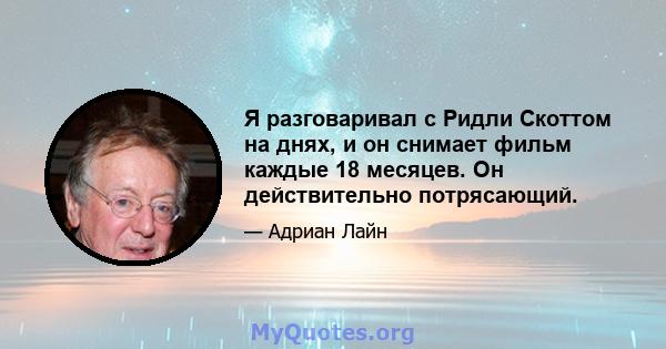 Я разговаривал с Ридли Скоттом на днях, и он снимает фильм каждые 18 месяцев. Он действительно потрясающий.