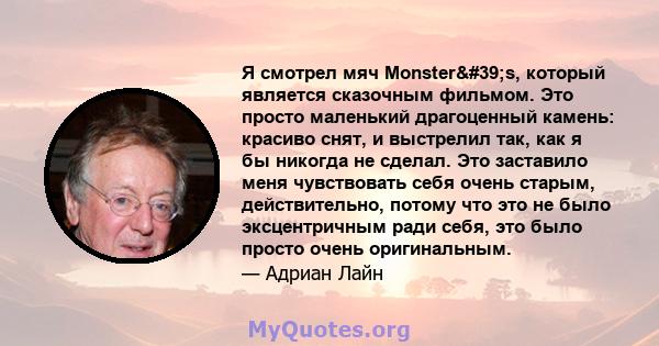 Я смотрел мяч Monster's, который является сказочным фильмом. Это просто маленький драгоценный камень: красиво снят, и выстрелил так, как я бы никогда не сделал. Это заставило меня чувствовать себя очень старым,