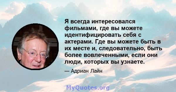 Я всегда интересовался фильмами, где вы можете идентифицировать себя с актерами. Где вы можете быть в их месте и, следовательно, быть более вовлеченными, если они люди, которых вы узнаете.