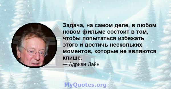 Задача, на самом деле, в любом новом фильме состоит в том, чтобы попытаться избежать этого и достичь нескольких моментов, которые не являются клише.