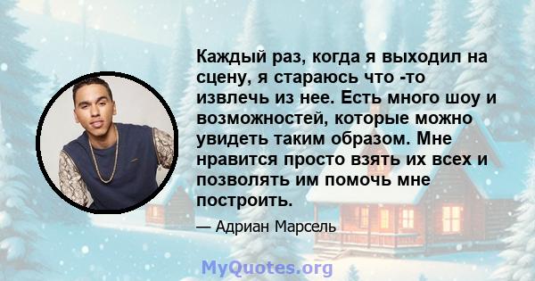 Каждый раз, когда я выходил на сцену, я стараюсь что -то извлечь из нее. Есть много шоу и возможностей, которые можно увидеть таким образом. Мне нравится просто взять их всех и позволять им помочь мне построить.