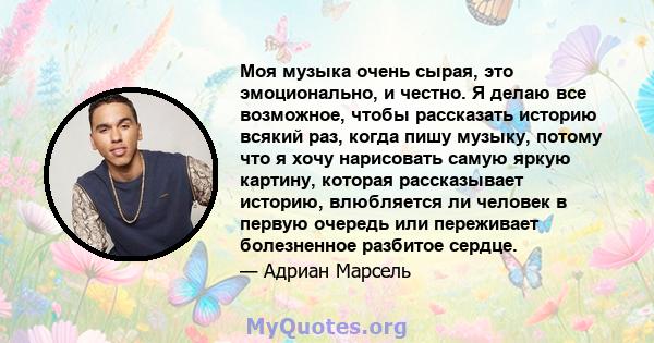 Моя музыка очень сырая, это эмоционально, и честно. Я делаю все возможное, чтобы рассказать историю всякий раз, когда пишу музыку, потому что я хочу нарисовать самую яркую картину, которая рассказывает историю,