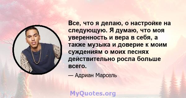 Все, что я делаю, о настройке на следующую. Я думаю, что моя уверенность и вера в себя, а также музыка и доверие к моим суждениям о моих песнях действительно росла больше всего.