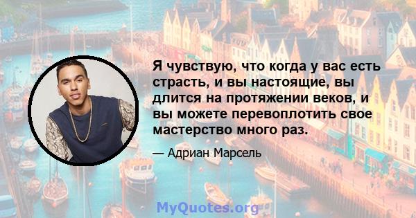 Я чувствую, что когда у вас есть страсть, и вы настоящие, вы длится на протяжении веков, и вы можете перевоплотить свое мастерство много раз.