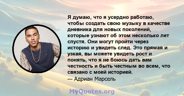 Я думаю, что я усердно работаю, чтобы создать свою музыку в качестве дневника для новых поколений, которые узнают об этом несколько лет спустя. Они могут пройти через историю и увидеть след. Это прямая и узкая, вы