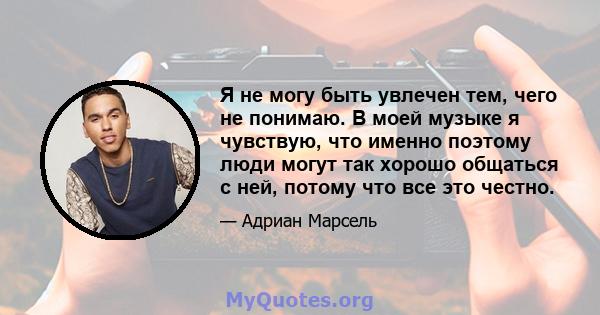 Я не могу быть увлечен тем, чего не понимаю. В моей музыке я чувствую, что именно поэтому люди могут так хорошо общаться с ней, потому что все это честно.