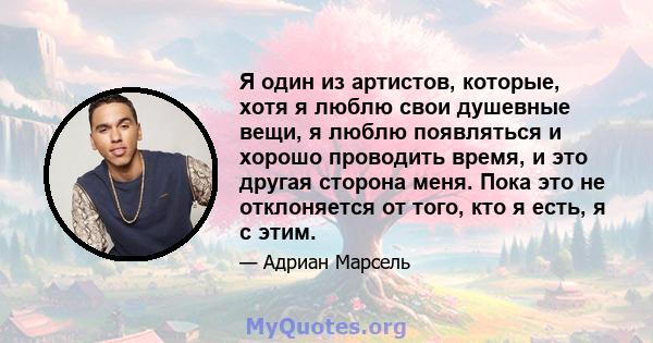 Я один из артистов, которые, хотя я люблю свои душевные вещи, я люблю появляться и хорошо проводить время, и это другая сторона меня. Пока это не отклоняется от того, кто я есть, я с этим.