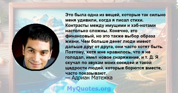 Это была одна из вещей, которые так сильно меня удивили, когда я писал стихи. Контрасты между имущими и хэб-нотами настолько сложны. Конечно, это финансовый, но это также выбор образа жизни. Чем больше денег люди имеют